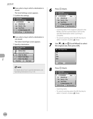 Page 295
Fax
5-74
Job Recall

■ If you select a log in which a destination is 
stored:
The Send Settings screen appears.
① 
Confirm the settings.
■ If you select a log in which a destination is 
not stored:
The Select Send Type screen appears.
① 
Specify a destination.
For details about how to specify destinations, see “ Specifying Destinations,” on p. 5-30.
6 
Press  (Start).
Scanning starts if the original is placed in the 
feeder, and the scanned data is sent to the 
specified destination when scanning is...