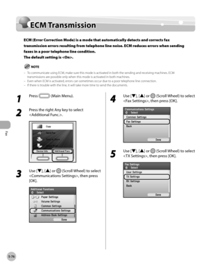 Page 297
Fax
5-76
ECM Transmission

ECM Transmission
ECM (Error Correction Mode) is a mode that automatically detects and corrects fax 
transmission errors resulting from telephone line noise. ECM reduces errors when sending 
faxes in a poor telephone line condition. 
The default setting is .
To communicate using ECM, make sure this mode is activated in both the sending and receiving machines. ECM transmissions are possible only when this mode is activated in both machines.Even when ECM is activated, errors can...