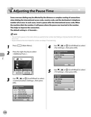 Page 299
Fax
5-78
Adjusting the Pause Time

Adjusting the Pause Time
Some overseas dialing may be affected by the distance or complex routing of connections 
when dialing the international access code, country code, and the destination’s telephone 
number all at once. In such cases, insert a pause after the international access code. When 
the machine dials the number, it will pause where the pause was inserted in the number. 
This helps to improve the connection.  
The default setting is .
 You can insert a...