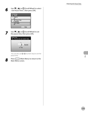 Page 300
Fax
5-79
Adjusting the Pause Time
6 
Use [▼], [▲] or  (Scroll Wheel) to select 
, then press [OK].
7 
Use [▼], [▲] or  (Scroll Wheel) to set 
the pause time, then press [OK].
 You can also use – (numeric keys) to set the 
pause time.
8 
Press  (Main Menu) to return to the 
Main Menu screen. 