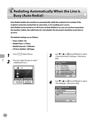 Page 301
Fax
5-80
Redialing Automatically When the Line Is Busy (Auto Redial)

Redialing Automatically When the Line Is 
Busy (Auto Redial)
Auto Redial enables the machine to automatically redial the recipient’s fax number if the 
recipient cannot be reached due to a busy line, or if a sending error occurs. 
Auto Redial can be turned on or off. If you set Auto Redial to on, you can set how many times 
the machine redials, the redial interval, and whether the document should be resent due to 
an error.
The...