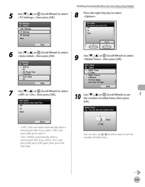 Page 302
Fax
5-81
Redialing Automatically When the Line Is Busy (Auto Redial)

5 
Use [▼], [▲] or  (Scroll Wheel) to select 
, then press [OK].
6 
Use [▼], [▲] or  (Scroll Wheel) to select 
, then press [OK].
7 
Use [▼], [▲] or  (Scroll Wheel) to select 
 or , then press [OK].
: Does not redial automatically when a 
transmission fails. If you select  and 
press [OK], go to step 15.
: Redials automatically when a 
transmission fails. If you select  and 
press [OK], press [OK] again, then go to the 
next step.
–...