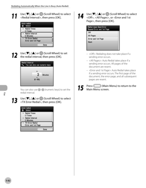 Page 303
Fax
5-82
Redialing Automatically When the Line Is Busy (Auto Redial)
11
 Use [▼], [▲] or  (Scroll Wheel) to select 
, then press [OK].
12
 Use [▼], [▲] or  (Scroll Wheel) to set 
the redial interval, then press [OK].
You can also use – (numeric keys) to set the 
redial interval.
13
 Use [▼], [▲] or  (Scroll Wheel) to select 
, then press [OK].
14
 Use [▼], [▲] or  (Scroll Wheel) to select 
, , or , then press [OK].
: Redialing does not take place if a 
sending error occurs.
: Auto Redial takes place if...