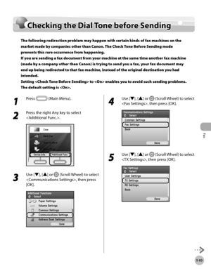 Page 304
Fax
5-83
Checking the Dial Tone before Sending

Checking the Dial Tone before Sending
The following redirection problem may happen with certain kinds of fax machines on the 
market made by companies other than Canon. The Check Tone Before Sending mode 
prevents this rare occurrence from happening. 
If you are sending a fax document from your machine at the same time another fax machine 
(made by a company other than Canon) is trying to send you a fax, your fax document may 
end up being redirected to...