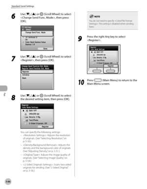 Page 307
Fax
5-86
Standard Send Settings
6 
Use [▼], [▲] or  (Scroll Wheel) to select 
, then press 
[OK].
7 
Use [▼], [▲] or  (Scroll Wheel) to select 
, then press [OK].
8 
Use [▼], [▲] or  (Scroll Wheel) to select 
the desired setting item, then press [OK].
You can specify the following settings:
: Adjusts the resolution 
of originals. (See “Selecting Resolution,” on 
p. 5-5
0.)
: Adjusts the 
density and the background color of originals. 
(See “ Adjusting Density,” on p. 5-51.)
: Adjusts the image quality...