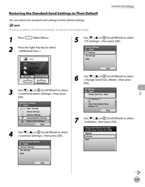 Page 308
Fax
5-87
Standard Send Settings

Restoring the Standard Send Settings to Their Default
You can restore the standard send settings to their default settings.
All settings including  are restored to their default settings.
1 
Press  (Main Menu).
2 
Press the right Any key to select 
.
3 
Use [▼], [▲] or  (Scroll Wheel) to select 
, then press 
[OK].
4 
Use [▼], [▲] or  (Scroll Wheel) to select 
, then press [OK].
5 
Use [▼], [▲] or  (Scroll Wheel) to select 
, then press [OK].
6 
Use [▼], [▲] or  (Scroll...