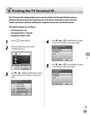 Page 310
Fax
5-89
Printing the TX Terminal ID

Printing the TX Terminal ID 
The TX Terminal ID setting enables you to specify whether the Terminal ID information is 
printed at the top of every document that you send via fax. Information such as your fax 
number and name is printed, enabling the recipient to know who sent the document.
The default settings are as follows:
: On
: Outside
: FAX
–
–
–
1 
Press  (Main Menu).
2 
Press the right Any key to select 
.
3 
Use [▼], [▲] or  (Scroll Wheel) to select 
, then...