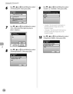 Page 311
Fax
5-90
Printing the TX Terminal ID

6 
Use [▼], [▲] or  (Scroll Wheel) to select 
, then press [OK].
7 
Use [▼], [▲] or  (Scroll Wheel) to select 
, then press the right Any key to 
select .
8 
Use [▼], [▲] or  (Scroll Wheel) to select 
, then press [OK].
9 
Use [▼], [▲] or  (Scroll Wheel) to select 
 or , then press [OK].
: The Terminal ID information is 
printed inside the image area on the 
recipient’s paper.
: The Terminal ID information is 
printed outside the image area on the 
recipient’s...