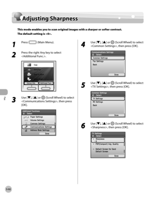 Page 313
Fax
5-92
Adjusting Sharpness

Adjusting Sharpness
This mode enables you to scan original images with a sharper or softer contrast. 
The default setting is .
1 
Press  (Main Menu).
2 
Press the right Any key to select 
.
3 
Use [▼], [▲] or  (Scroll Wheel) to select 
, then press 
[OK].
4 
Use [▼], [▲] or  (Scroll Wheel) to select 
, then press [OK].
5 
Use [▼], [▲] or  (Scroll Wheel) to select 
, then press [OK].
6 
Use [▼], [▲] or  (Scroll Wheel) to select 
, then press [OK]. 