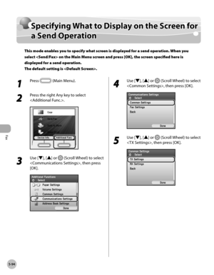 Page 315
Fax
5-94
Specifying What to Display on the Screen for a Send Operation

Specifying What to Display on the Screen for 
a Send Operation
This mode enables you to specify what screen is displayed for a send operation. When you 
select  on the Main Menu screen and press [OK], the screen specified here is 
displayed for a send operation. 
The default setting is .
1 
Press  (Main Menu).
2 
Press the right Any key to select 
.
3 
Use [▼], [▲] or  (Scroll Wheel) to select 
, then press 
[OK].
4 
Use [▼], [▲] or...