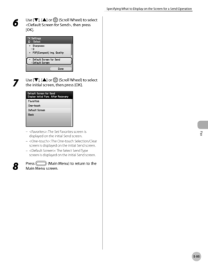Page 316
Fax
5-95
Specifying What to Display on the Screen for a Send Operation
6 
Use [▼], [▲] or  (Scroll Wheel) to select 
, then press 
[OK].
7 
Use [▼], [▲] or  (Scroll Wheel) to select 
the initial screen, then press [OK].
: The Set Favorites screen is 
displayed on the initial Send screen.
: The One-touch Selection/Clear 
screen is displayed on the initial Send screen.
: The Select Send Type 
screen is displayed on the initial Send screen.
8 
Press  (Main Menu) to return to the 
Main Menu screen.
–
–
– 