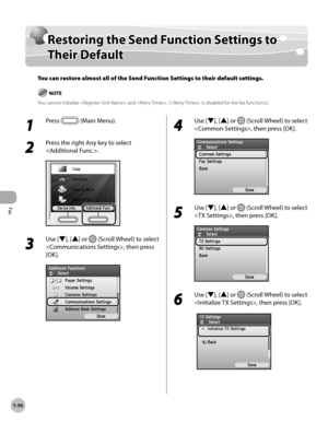 Page 317
Fax
5-96
Restoring the Send Function Settings to Their Default

Restoring the Send Function Settings to 
Their Default
You can restore almost all of the Send Function Settings to their default settings.
You cannot initialize  and . ( is disabled for the fax functions.)
1 
Press  (Main Menu).
2 
Press the right Any key to select 
.
3 
Use [▼], [▲] or  (Scroll Wheel) to select 
, then press 
[OK].
4 
Use [▼], [▲] or  (Scroll Wheel) to select 
, then press [OK].
5 
Use [▼], [▲] or  (Scroll Wheel) to select...