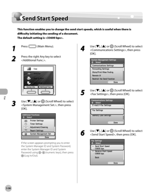 Page 319
Fax
5-98
Send Start Speed

Send Start Speed
This function enables you to change the send start speeds, which is useful when there is 
difficulty initiating the sending of a document. 
The default setting is .
1 
Press  (Main Menu).
2 
Press the right Any key to select 
.
3 
Use [▼], [▲] or  (Scroll Wheel) to select 
, then press 
[OK].
If the screen appears prompting you to enter 
the System Manager ID and System Password, 
enter the System Manager ID and System 
Password using – (numeric keys), then...