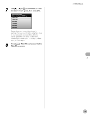 Page 320
Fax
5-99
Send Start Speed
7 
Use [▼], [▲] or  (Scroll Wheel) to select 
the desired start speed, then press [OK].
If your document transmission is slow in 
starting, this may mean that the telephone lines 
in your area are in poor condition. Select a 
slower speed. You can select , 
, , , , or .
8 
Press  (Main Menu) to return to the 
Main Menu screen. 