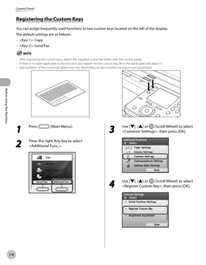 Page 33
Before Using the Machine
1-8
Control Panel

1 
Press  (Main Menu). 
2 
Press the right Any key to select 
.
3 
Use [▼], [▲] or  (Scroll Wheel) to select 
, then press [OK].
4 
Use [▼], [▲] or  (Scroll Wheel) to select 
, then press [OK].
Registering the Custom Keys
You can assign frequently used functions to two custom keys located on the left of the display. 
The default settings are as follows:
: Copy
: Send/Fax
After registering the custom keys, attach the supplied customize labels onto the control...