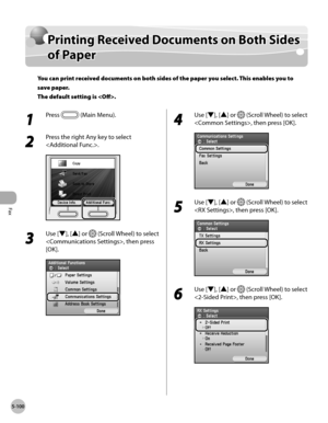 Page 321
Fax
5-100

Printing Received Documents on Both Sides 
of Paper
You can print received documents on both sides of the paper you select. This enables you to 
save paper. 
The default setting is .
1 
Press  (Main Menu).
2 
Press the right Any key to select 
.
3 
Use [▼], [▲] or  (Scroll Wheel) to select 
, then press 
[OK].
4 
Use [▼], [▲] or  (Scroll Wheel) to select 
, then press [OK].
5 
Use [▼], [▲] or  (Scroll Wheel) to select 
, then press [OK].
6 
Use [▼], [▲] or  (Scroll Wheel) to select 
, then...