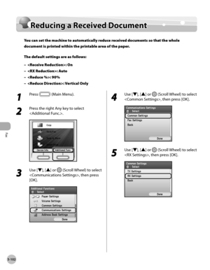 Page 323
Fax
5-102
Reducing a Received Document

Reducing a Received Document
You can set the machine to automatically reduce received documents so that the whole 
document is printed within the printable area of the paper.
The default settings are as follows:
: On
: Auto
: 90%
: Vertical Only
–
–
–
–
1 
Press  (Main Menu).
2 
Press the right Any key to select 
.
3 
Use [▼], [▲] or  (Scroll Wheel) to select 
, then press 
[OK].
4 
Use [▼], [▲] or  (Scroll Wheel) to select 
, then press [OK].
5 
Use [▼], [▲] or...