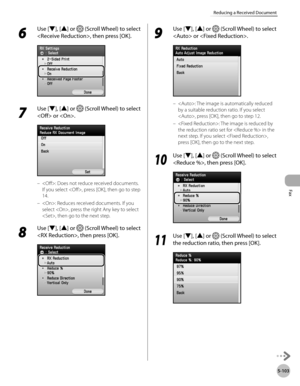 Page 324
Fax
5-103
Reducing a Received Document

6 
Use [▼], [▲] or  (Scroll Wheel) to select 
, then press [OK].
7 
Use [▼], [▲] or  (Scroll Wheel) to select 
 or .
: Does not reduce received documents. 
If you select , press [OK], then go to step 
14.
: Reduces received documents. If you 
select , press the right Any key to select 
, then go to the next step.
8 
Use [▼], [▲] or  (Scroll Wheel) to select 
, then press [OK].
–
–
9 
Use [▼], [▲] or  (Scroll Wheel) to select 
 or .
: The image is automatically...