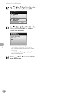 Page 325
Fax
5-104
Reducing a Received Document
12
 Use [▼], [▲] or  (Scroll Wheel) to select 
, then press [OK].
13
 Use [▼], [▲] or  (Scroll Wheel) to select 
 or , then press [OK].
: The image is 
reduced in both the vertical and horizontal 
directions.
: The image is reduced in the 
vertical direction only.
14
 Press  (Main Menu) to return to the 
Main Menu screen.
–
– 