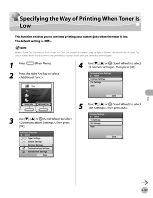 Page 328
Fax
5-107
Specifying the Way of Printing When Toner Is Low

Specifying the Way of Printing When Toner Is 
Low
This function enables you to continue printing your current jobs when the toner is low. 
The default setting is .
When  is set to , the printed documents may be light or blurred because of lack of toner. The data is erased when the documents are printed out, so you cannot print the same documents again.
1 
Press  (Main Menu).
2 
Press the right Any key to select 
.
3 
Use [▼], [▲] or  (Scroll...