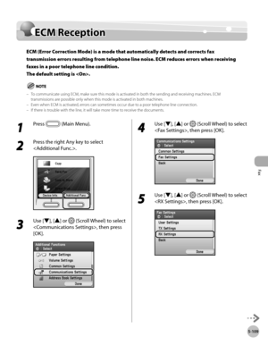 Page 330
Fax
5-109
ECM Reception

ECM Reception
ECM (Error Correction Mode) is a mode that automatically detects and corrects fax 
transmission errors resulting from telephone line noise. ECM reduces errors when receiving 
faxes in a poor telephone line condition. 
The default setting is .
To communicate using ECM, make sure this mode is activated in both the sending and receiving machines. ECM transmissions are possible only when this mode is activated in both machines.Even when ECM is activated, errors can...