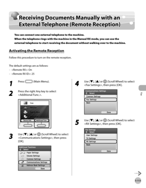 Page 334
Fax
5-113
Receiving Documents Manually with an External Telephone (Remote Reception)

Receiving Documents Manually with an 
External Telephone (Remote Reception)
You can connect one external telephone to the machine. 
When the telephone rings with the machine in the Manual RX mode, you can use the 
external telephone to start receiving the document without walking over to the machine.
Activating the Remote Reception
Follow this procedure to turn on the remote reception.
The default settings are as...