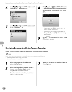Page 335
Fax
5-114
Receiving Documents Manually with an External Telephone (Remote Reception)
Receiving Documents with the Remote Reception
Follow this procedure to receive fax documents using the remote reception.
Before using the remote reception to receive fax documents, make sure the followings:An external telephone is connected properly.Your telephone is set to tone dialing.––
1 
When you receive a call, pick up the 
external telephone.
2 
When you hear a beep, use the numeric 
keys to enter the two-digit...