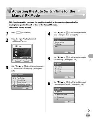 Page 336
Fax
5-115
Adjusting the Auto Switch Time for the Manual RX Mode

Adjusting the Auto Switch Time for the 
Manual RX Mode
This function enables you to set the machine to switch to document receive mode after 
ringing for a specified length of time in the Manual RX mode. 
The default setting is .
1 
Press  (Main Menu).
2 
Press the right Any key to select 
.
3 
Use [▼], [▲] or  (Scroll Wheel) to select 
, then press 
[OK].
4 
Use [▼], [▲] or  (Scroll Wheel) to select 
, then press [OK].
5 
Use [▼], [▲] or...