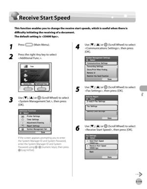 Page 340
Fax
5-119
Receive Start Speed

Receive Start Speed
This function enables you to change the receive start speeds, which is useful when there is 
difficulty initiating the receiving of a document. 
The default setting is .
1 
Press  (Main Menu).
2 
Press the right Any key to select 
.
3 
Use [▼], [▲] or  (Scroll Wheel) to select 
, then press 
[OK].
If the screen appears prompting you to enter 
the System Manager ID and System Password, 
enter the System Manager ID and System 
Password using – (numeric...