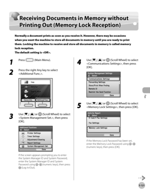 Page 342
Fax
5-121
Receiving Documents in Memory without Printing Out (Memory Lock Reception)

Receiving Documents in Memory without 
Printing Out (Memory Lock Reception)
Normally a document prints as soon as you receive it. However, there may be occasions 
when you want the machine to store all documents in memory until you are ready to print 
them. Locking the machine to receive and store all documents in memory is called memory 
lock reception. 
The default setting is .
1 
Press  (Main Menu).
2 
Press the...