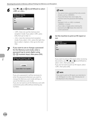 Page 343
Fax
5-122
Receiving Documents in Memory without Printing Out (Memory Lock Reception)

6 
Use [▼], [▲] or  (Scroll Wheel) to select 
 or .
: Does not use the memory lock 
reception mode. If you select , press 
[OK], then go to step 12.
: Uses the memory lock reception 
mode. If you select , press the right Any 
key to select , then go to the next 
step.
7 
If you want to set or change a password 
for the Memory Lock mode, enter a 
password (up to seven digits) using  
– (numeric keys), then press [OK]....