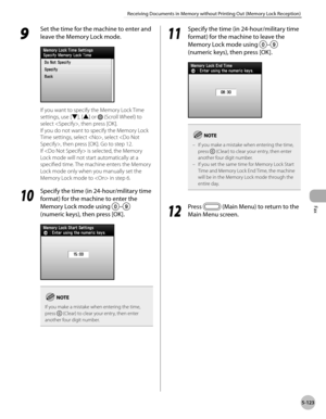 Page 344
Fax
5-123
Receiving Documents in Memory without Printing Out (Memory Lock Reception)
9 
Set the time for the machine to enter and 
leave the Memory Lock mode.
If you want to specify the Memory Lock Time 
settings, use [▼], [▲] or  (Scroll Wheel) to 
select , then press [OK].
If you do not want to specify the Memory Lock 
Time settings, select , select , then press [OK]. Go to step 12.
If  is selected, the Memory 
Lock mode will not start automatically at a 
specified time. The machine enters the Memory...