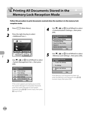 Page 345
Fax
5-124
Printing All Documents Stored in the Memory Lock Reception Mode

Printing All Documents Stored in the 
Memory Lock Reception Mode
Follow this procedure to print documents received when the machine is in the memory lock 
reception mode.
1 
Press  (Main Menu).
2 
Press the right Any key to select 
.
3 
Use [▼], [▲] or  (Scroll Wheel) to select 
, then press 
[OK].
If the screen appears prompting you to enter 
the System Manager ID and System Password, 
enter the System Manager ID and System...