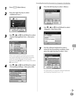 Page 350
Fax
5-129
Forwarding Received Fax Documents to a Computer or Fax Machine

1 
Press  (Main Menu). 
2 
Press the right Any key to select 
.
3 
Use [▼], [▲] or  (Scroll Wheel) to select 
, then press 
[OK].
If the screen appears prompting you to enter 
the System Manager ID and System Password, 
enter the System Manager ID and System 
Password using – (numeric keys), then press 
 (Log In/Out).
4 
Use [▼], [▲] or  (Scroll Wheel) to select 
, then press [OK].
5 
Press the left Any key to select .
6 
Use [▼],...