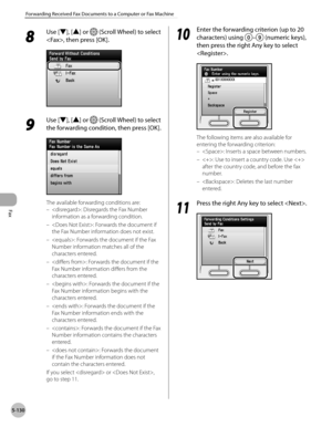 Page 351
Fax
5-130
Forwarding Received Fax Documents to a Computer or Fax Machine

8 
Use [▼], [▲] or  (Scroll Wheel) to select 
, then press [OK].
9 
Use [▼], [▲] or  (Scroll Wheel) to select 
the forwarding condition, then press [OK].
The available forwarding conditions are:
: Disregards the Fax Number 
information as a forwarding condition.
: Forwards the document if 
the Fax Number information does not exist.
: Forwards the document if the Fax 
Number information matches all of the 
characters entered.
:...