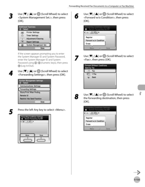 Page 354
Fax
5-133
Forwarding Received Fax Documents to a Computer or Fax Machine

3 
Use [▼], [▲] or  (Scroll Wheel) to select 
, then press 
[OK].
If the screen appears prompting you to enter 
the System Manager ID and System Password, 
enter the System Manager ID and System 
Password using – (numeric keys), then press 
 (Log In/Out).
4 
Use [▼], [▲] or  (Scroll Wheel) to select 
, then press [OK].
5 
Press the left Any key to select .
6 
Use [▼], [▲] or  (Scroll Wheel) to select 
, then press 
[OK].
7 
Use...