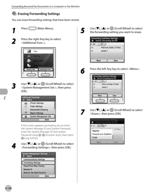 Page 357
Fax
5-136
Forwarding Received Fax Documents to a Computer or Fax Machine

Erasng Forwardng Settngs
You can erase forwarding settings that have been stored.
●
1 
Press  (Main Menu). 
2 
Press the right Any key to select 
.
3 
Use [▼], [▲] or  (Scroll Wheel) to select 
, then press 
[OK].
If the screen appears prompting you to enter 
the System Manager ID and System Password, 
enter the System Manager ID and System 
Password using – (numeric keys), then press 
 (Log In/Out).
4 
Use [▼], [▲]...