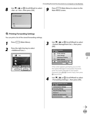 Page 358
Fax
5-137
Forwarding Received Fax Documents to a Computer or Fax Machine

8 
Use [▼], [▲] or  (Scroll Wheel) to select 
 or , then press [OK].9 
Press  (Main Menu) to return to the 
Main Menu screen.
Prntng Forwardng Settngs
You can print a list of the stored forwarding settings.
●
1 
Press  (Main Menu).
2 
Press the right Any key to select 
.
3 
Use [▼], [▲] or  (Scroll Wheel) to select 
, then press 
[OK].
If the screen appears prompting you to enter 
the System Manager ID and...