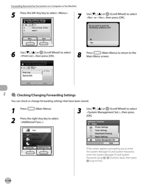 Page 359
Fax
5-138
Forwarding Received Fax Documents to a Computer or Fax Machine

5 
Press the left Any key to select .
6 
Use [▼], [▲] or  (Scroll Wheel) to select 
, then press [OK].
7 
Use [▼], [▲] or  (Scroll Wheel) to select 
 or , then press [OK].
8 
Press  (Main Menu) to return to the 
Main Menu screen.
Checkng/Chang ng Forwardng Settngs
You can check or change forwarding settings that have been stored.
●
1 
Press  (Main Menu).
2 
Press the right Any key to select 
.
3 
Use [▼], [▲]...