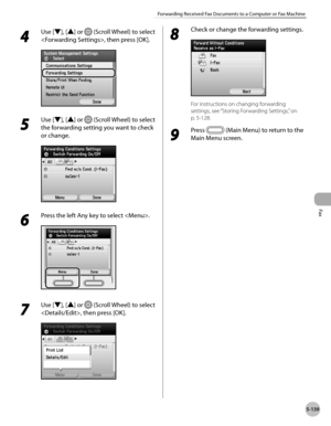 Page 360
Fax
5-139
Forwarding Received Fax Documents to a Computer or Fax Machine
4 
Use [▼], [▲] or  (Scroll Wheel) to select 
, then press [OK].
5 
Use [▼], [▲] or  (Scroll Wheel) to select 
the forwarding setting you want to check 
or change.
6 
Press the left Any key to select .
7 
Use [▼], [▲] or  (Scroll Wheel) to select 
, then press [OK].
8 
Check or change the forwarding settings.
For instructions on changing forwarding 
settings, see “Storing Forwarding Settings,” on 
p. 5-12
8.
9 
Press  (Main Menu)...