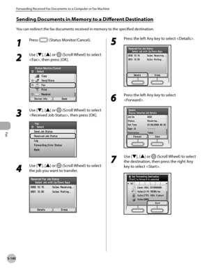 Page 361
Fax
5-140
Forwarding Received Fax Documents to a Computer or Fax Machine

Sending Documents in Memory to a Different Destination
You can redirect the fax documents received in memory to the specified destination.
1 
Press  (Status Monitor/Cancel). 
2 
Use [▼], [▲] or  (Scroll Wheel) to select 
, then press [OK].
3 
Use [▼], [▲] or  (Scroll Wheel) to select 
, then press [OK].
4 
Use [▼], [▲] or  (Scroll Wheel) to select 
the job you want to transfer.
5 
Press the left Any key to select .
6 
Press the...
