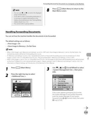 Page 362
Fax
5-141
Forwarding Received Fax Documents to a Computer or Fax Machine

You can use [◀] or [▶] to restrict the displayed range of destinations.To be able to select a forwarding destination, it is necessary to register destinations in the Address Book beforehand. (See “Storing/Editing 
Address Book,” on p. 3-2.)You cannot select a group address.
–
–
–
8 
Press  (Main Menu) to return to the 
Main Menu screen.
Handling Forwarding Documents 
You can set how the machine handles the documents to be...