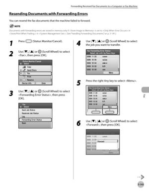 Page 364
Fax
5-143
Forwarding Received Fax Documents to a Computer or Fax Machine

1 
Press  (Status Monitor/Cancel). 
2 
Use [▼], [▲] or  (Scroll Wheel) to select 
, then press [OK].
3 
Use [▼], [▲] or  (Scroll Wheel) to select 
, then press 
[OK].
4 
Use [▼], [▲] or  (Scroll Wheel) to select 
the job you want to transfer.
5 
Press the right Any key to select .
6 
Use [▼], [▲] or  (Scroll Wheel) to select 
, then press [OK].
Resending Documents with Forwarding Errors
You can resend the fax documents that the...