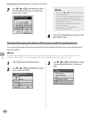 Page 365
Fax
5-144
Forwarding Received Fax Documents to a Computer or Fax Machine
7 
Use [▼], [▲] or  (Scroll Wheel) to select 
the destination, then press the right Any 
key to select .You can use [◀] or [▶] to restrict the displayed range of destinations.To be able to select a forwarding destination, it is necessary to register destinations in the Address Book beforehand. (See “Storing/Editing 
Address Book,” on p. 3-2.)If the transfer is successful, the document is erased from memory.You cannot select a group...