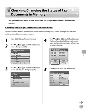 Page 368
Fax
5-147
Checking/Changing the Status of Fax Documents in Memory

Checking/Changing the Status of Fax 
Documents in Memory
The System Monitor screen enables you to view and change the status of fax documents in 
memory.
Checking/Deleting Fax Transmission Documents
You can check the detailed information of fax documents currently being sent or waiting to be sent, then 
delete unwanted documents as necessary.
1 
Press  (Status Monitor/Cancel).
2 
Use [▼], [▲] or  (Scroll Wheel) to select 
, then press...