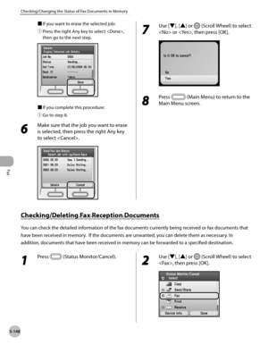 Page 369
Fax
5-148
Checking/Changing the Status of Fax Documents in Memory
■ If you want to erase the selected job:
① 
Press the right Any key to select , 
then go to the next step.
■ If you complete this procedure:
① 
Go to step 8.
6 
Make sure that the job you want to erase 
is selected, then press the right Any key 
to select .
7 
Use [▼], [▲] or  (Scroll Wheel) to select 
 or , then press [OK].
8 
Press  (Main Menu) to return to the 
Main Menu screen.
Checking/Deleting Fax Reception Documents
You can check...