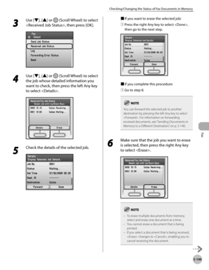 Page 370
Fax
5-149
Checking/Changing the Status of Fax Documents in Memory

3 
Use [▼], [▲] or  (Scroll Wheel) to select 
, then press [OK].
4 
Use [▼], [▲] or  (Scroll Wheel) to select 
the job whose detailed information you 
want to check, then press the left Any key 
to select .
5 
Check the details of the selected job.
■ If you want to erase the selected job:
① 
Press the right Any key to select , 
then go to the next step.
■ If you complete this procedure:
① 
Go to step 8.
You can forward the selected job...