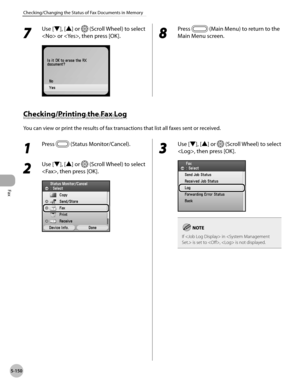 Page 371
Fax
5-150
Checking/Changing the Status of Fax Documents in Memory

7 
Use [▼], [▲] or  (Scroll Wheel) to select 
 or , then press [OK].8 
Press  (Main Menu) to return to the 
Main Menu screen.
Checking/Printing the Fax Log
You can view or print the results of fax transactions that list all faxes sent or received.
1 
Press  (Status Monitor/Cancel).
2 
Use [▼], [▲] or  (Scroll Wheel) to select 
, then press [OK].
3 
Use [▼], [▲] or  (Scroll Wheel) to select 
, then press [OK].
If  in  is set to ,  is not...