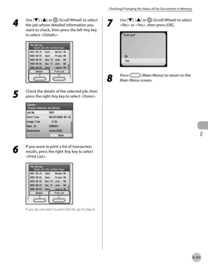 Page 372
Fax
5-151
Checking/Changing the Status of Fax Documents in Memory
4 
Use [▼], [▲] or  (Scroll Wheel) to select 
the job whose detailed information you 
want to check, then press the left Any key 
to select .
5 
Check the details of the selected job, then 
press the right Any key to select .
6 
If you want to print a list of transaction 
results, press the right Any key to select 
.
If you do not want to print the list, go to step 8.
7 
Use [▼], [▲] or  (Scroll Wheel) to select 
 or , then press [OK].
8...