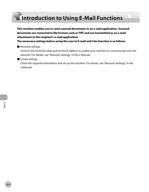 Page 377
E-mail
6-4
Intrduction to Using E-Mail Functions

Introduction to Using E-Mail Functions
This machine enables you to send scanned documents to an e-mail application. Scanned 
documents are converted to file formats such as TIFF and are transmitted as an e-mail 
attachment to the recipient’s e-mail application.  
The necessary settings before using the scan to E-mail and I-fax function is as follows.
Network settings
Connect the network cable and set the IP address to enable your machine to communicate...